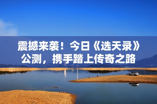 震撼来袭！今日《选天录》公测，携手踏上传奇之路