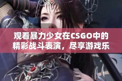 观看暴力少女在CSGO中的精彩战斗表演，尽享游戏乐趣