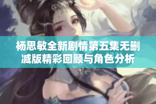 杨思敏全新剧情第五集无删减版精彩回顾与角色分析