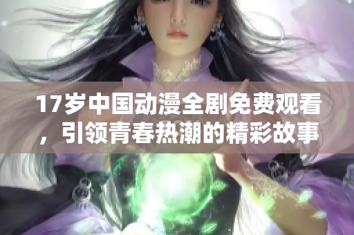 17岁中国动漫全剧免费观看，引领青春热潮的精彩故事