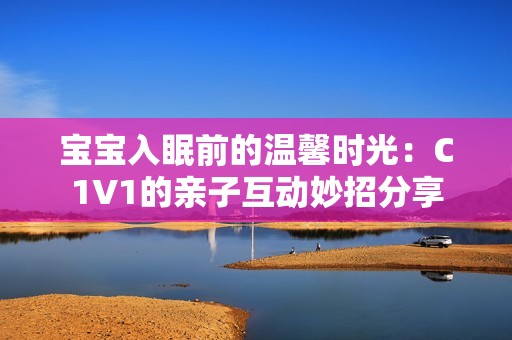 宝宝入眠前的温馨时光：C1V1的亲子互动妙招分享