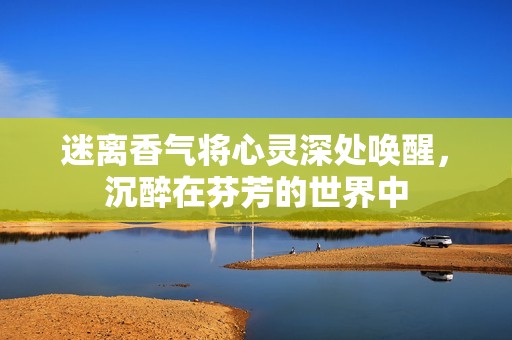 迷离香气将心灵深处唤醒，沉醉在芬芳的世界中