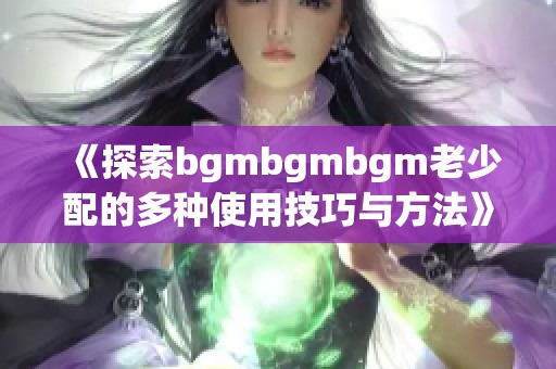 《探索bgmbgmbgm老少配的多种使用技巧与方法》