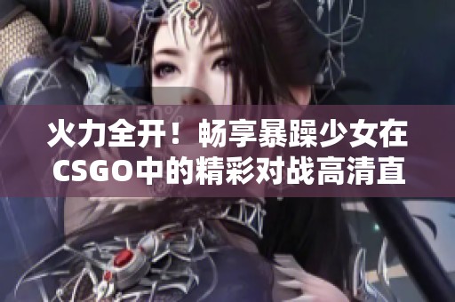 火力全开！畅享暴躁少女在CSGO中的精彩对战高清直播体验