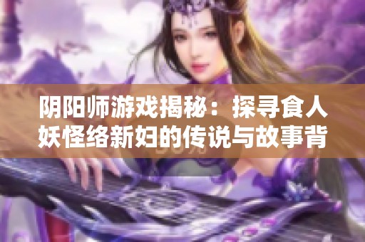 阴阳师游戏揭秘：探寻食人妖怪络新妇的传说与故事背景