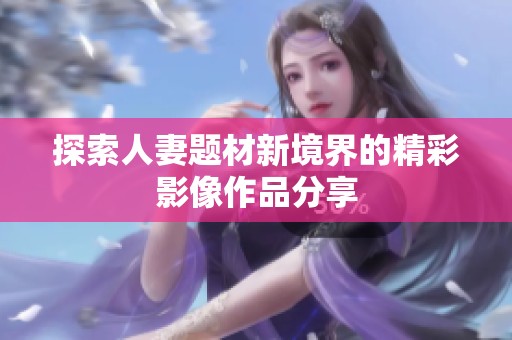 探索人妻题材新境界的精彩影像作品分享