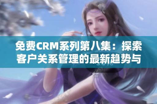 免费CRM系列第八集：探索客户关系管理的最新趋势与技巧