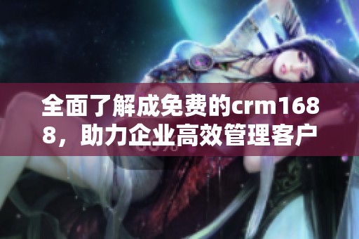 全面了解成免费的crm1688，助力企业高效管理客户关系