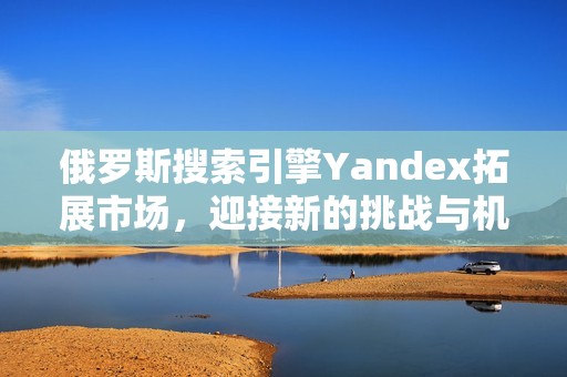 俄罗斯搜索引擎Yandex拓展市场，迎接新的挑战与机遇