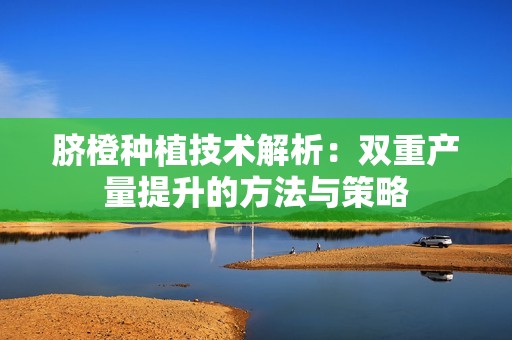 脐橙种植技术解析：双重产量提升的方法与策略