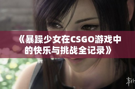 《暴躁少女在CSGO游戏中的快乐与挑战全记录》