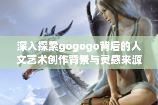 深入探索gogogo背后的人文艺术创作背景与灵感来源