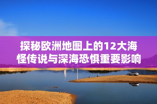 探秘欧洲地图上的12大海怪传说与深海恐惧重要影响