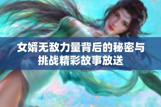 女婿无敌力量背后的秘密与挑战精彩故事放送