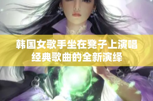 韩国女歌手坐在凳子上演唱经典歌曲的全新演绎