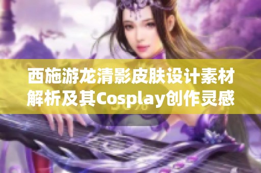 西施游龙清影皮肤设计素材解析及其Cosplay创作灵感分享