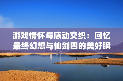 游戏情怀与感动交织：回忆最终幻想与仙剑四的美好瞬间