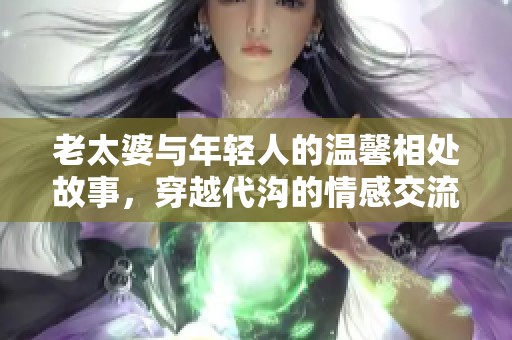 老太婆与年轻人的温馨相处故事，穿越代沟的情感交流