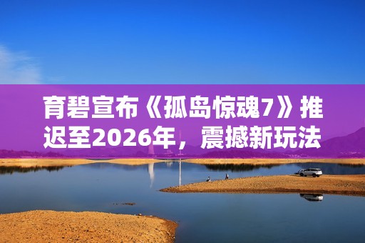 育碧宣布《孤岛惊魂7》推迟至2026年，震撼新玩法与剧情亮相