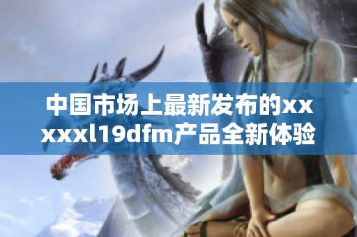 中国市场上最新发布的xxxxxl19dfm产品全新体验分享