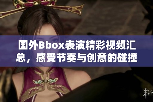 国外Bbox表演精彩视频汇总，感受节奏与创意的碰撞！